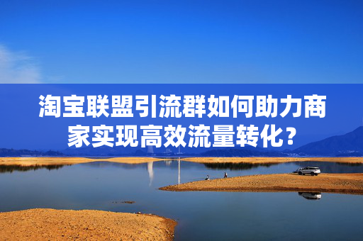 淘宝联盟引流群如何助力商家实现高效流量转化？