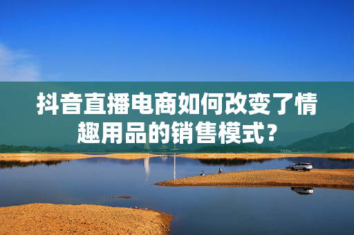 抖音直播电商如何改变了情趣用品的销售模式？