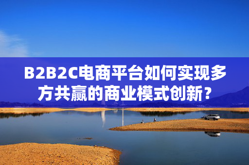 B2B2C电商平台如何实现多方共赢的商业模式创新？