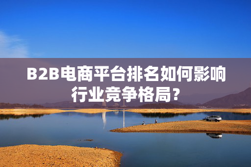 B2B电商平台排名如何影响行业竞争格局？