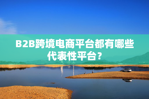 B2B跨境电商平台都有哪些代表性平台？