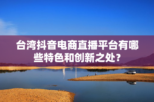 台湾抖音电商直播平台有哪些特色和创新之处？