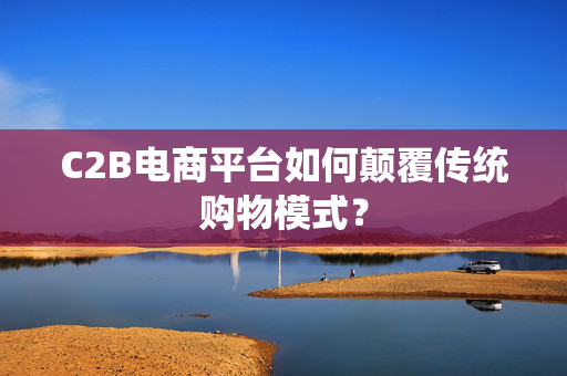 C2B电商平台如何颠覆传统购物模式？