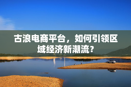 古浪电商平台，如何引领区域经济新潮流？