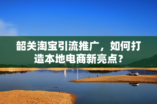 韶关淘宝引流推广，如何打造本地电商新亮点？