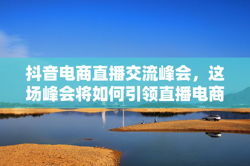 抖音电商直播交流峰会，这场峰会将如何引领直播电商行业新趋势？