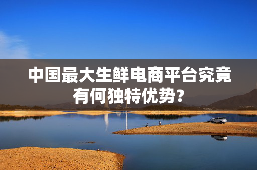 中国最大生鲜电商平台究竟有何独特优势？