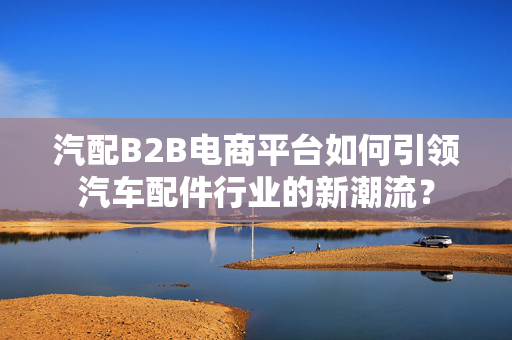 汽配B2B电商平台如何引领汽车配件行业的新潮流？