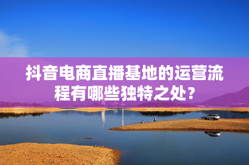 抖音电商直播基地的运营流程有哪些独特之处？