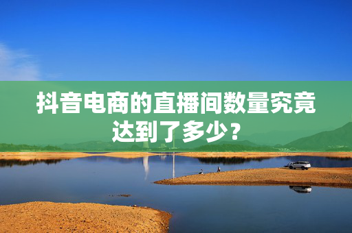 抖音电商的直播间数量究竟达到了多少？