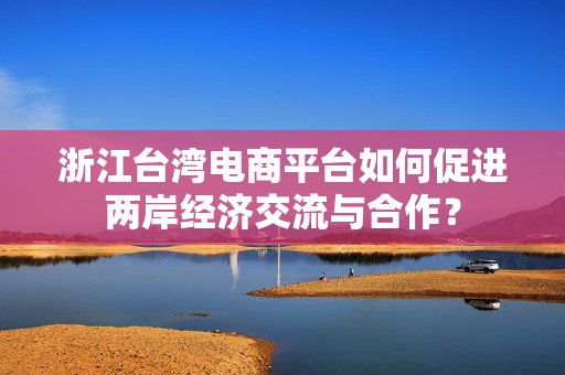 浙江台湾电商平台如何促进两岸经济交流与合作？