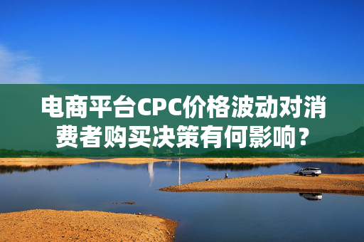 电商平台CPC价格波动对消费者购买决策有何影响？